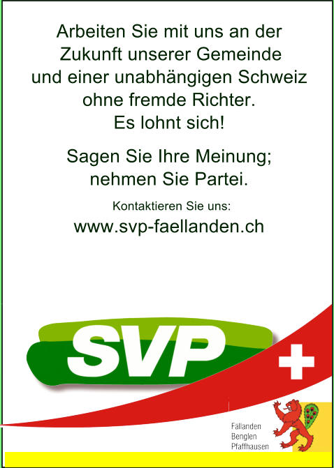 Arbeiten Sie mit uns an der Zukunft unserer Gemeinde   und einer unabhängigen Schweiz ohne fremde Richter.   Es lohnt sich! Sagen Sie Ihre Meinung;  nehmen Sie Partei. Kontaktieren Sie uns: www.svp-faellanden.ch